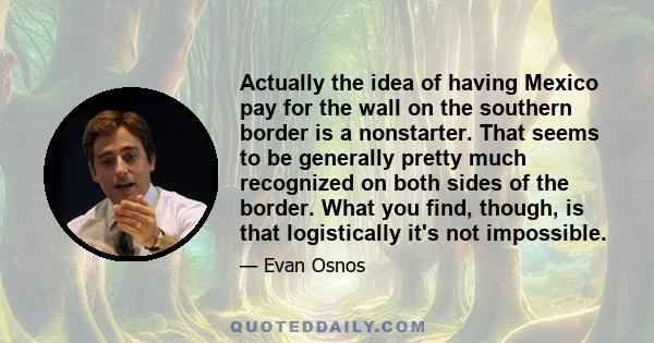 Actually the idea of having Mexico pay for the wall on the southern border is a nonstarter. That seems to be generally pretty much recognized on both sides of the border. What you find, though, is that logistically it's 