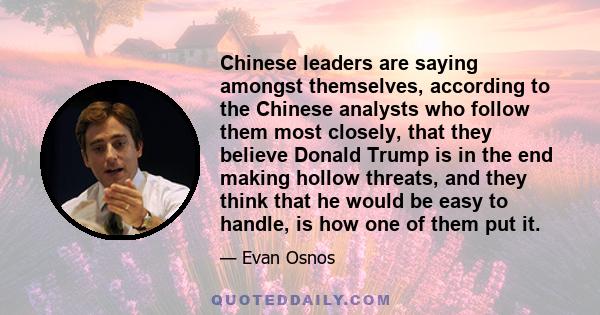 Chinese leaders are saying amongst themselves, according to the Chinese analysts who follow them most closely, that they believe Donald Trump is in the end making hollow threats, and they think that he would be easy to