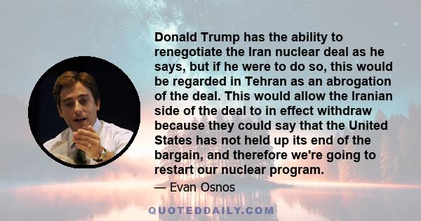 Donald Trump has the ability to renegotiate the Iran nuclear deal as he says, but if he were to do so, this would be regarded in Tehran as an abrogation of the deal. This would allow the Iranian side of the deal to in