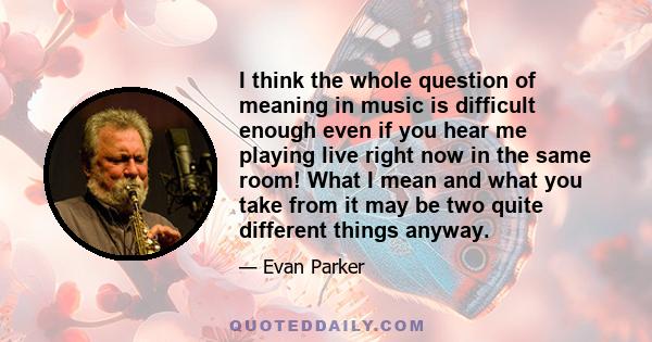 I think the whole question of meaning in music is difficult enough even if you hear me playing live right now in the same room! What I mean and what you take from it may be two quite different things anyway.