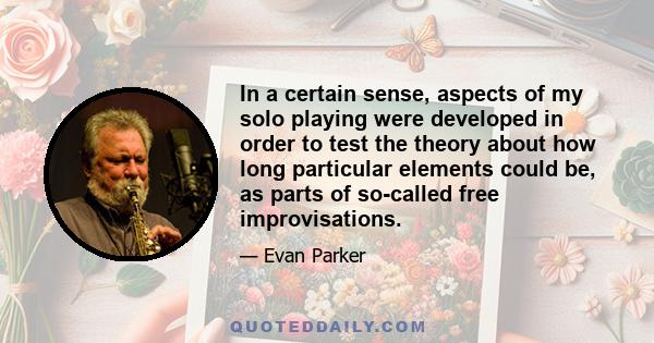 In a certain sense, aspects of my solo playing were developed in order to test the theory about how long particular elements could be, as parts of so-called free improvisations.