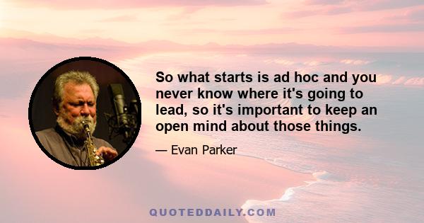 So what starts is ad hoc and you never know where it's going to lead, so it's important to keep an open mind about those things.