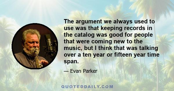 The argument we always used to use was that keeping records in the catalog was good for people that were coming new to the music, but I think that was talking over a ten year or fifteen year time span.