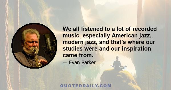 We all listened to a lot of recorded music, especially American jazz, modern jazz, and that's where our studies were and our inspiration came from.