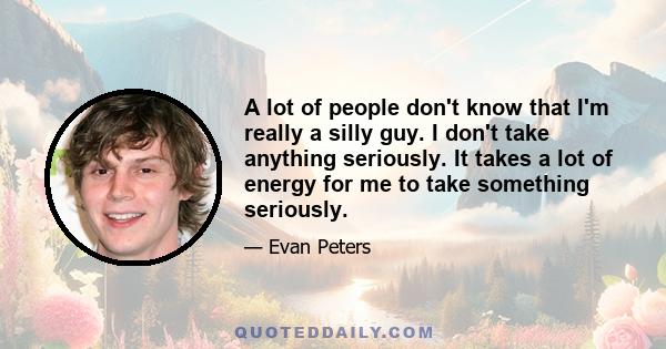 A lot of people don't know that I'm really a silly guy. I don't take anything seriously. It takes a lot of energy for me to take something seriously.