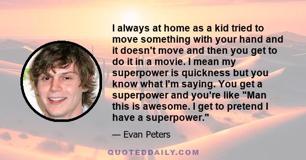 I always at home as a kid tried to move something with your hand and it doesn't move and then you get to do it in a movie. I mean my superpower is quickness but you know what I'm saying. You get a superpower and you're