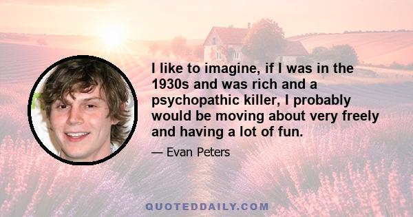 I like to imagine, if I was in the 1930s and was rich and a psychopathic killer, I probably would be moving about very freely and having a lot of fun.