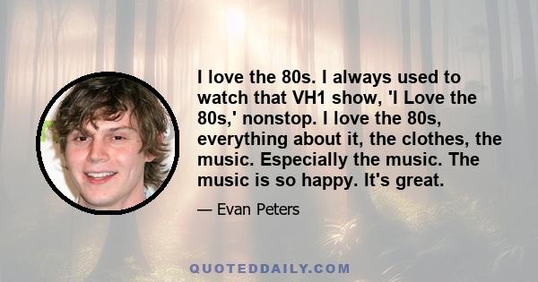 I love the 80s. I always used to watch that VH1 show, 'I Love the 80s,' nonstop. I love the 80s, everything about it, the clothes, the music. Especially the music. The music is so happy. It's great.