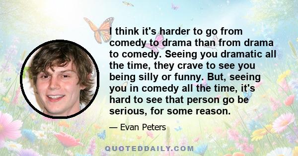 I think it's harder to go from comedy to drama than from drama to comedy. Seeing you dramatic all the time, they crave to see you being silly or funny. But, seeing you in comedy all the time, it's hard to see that