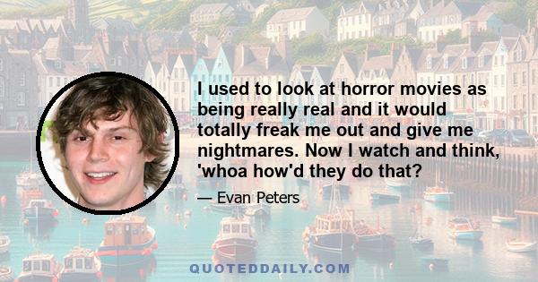 I used to look at horror movies as being really real and it would totally freak me out and give me nightmares. Now I watch and think, 'whoa how'd they do that?