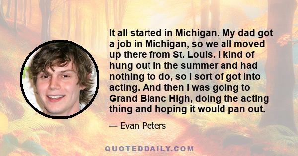 It all started in Michigan. My dad got a job in Michigan, so we all moved up there from St. Louis. I kind of hung out in the summer and had nothing to do, so I sort of got into acting. And then I was going to Grand