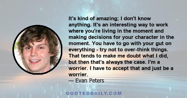 It's kind of amazing; I don't know anything. It's an interesting way to work where you're living in the moment and making decisions for your character in the moment. You have to go with your gut on everything - try not