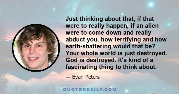 Just thinking about that, if that were to really happen, if an alien were to come down and really abduct you, how terrifying and how earth-shattering would that be? Your whole world is just destroyed. God is destroyed.