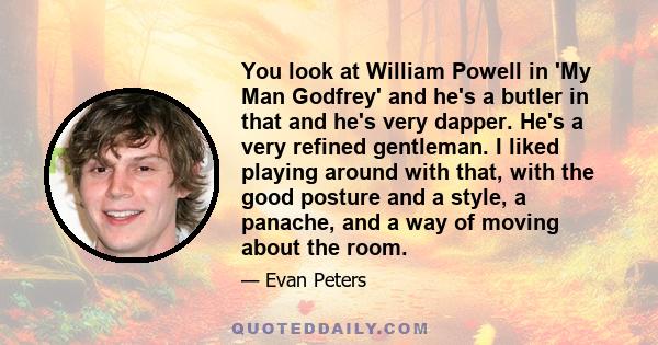 You look at William Powell in 'My Man Godfrey' and he's a butler in that and he's very dapper. He's a very refined gentleman. I liked playing around with that, with the good posture and a style, a panache, and a way of