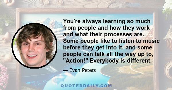 You're always learning so much from people and how they work and what their processes are. Some people like to listen to music before they get into it, and some people can talk all the way up to, Action! Everybody is