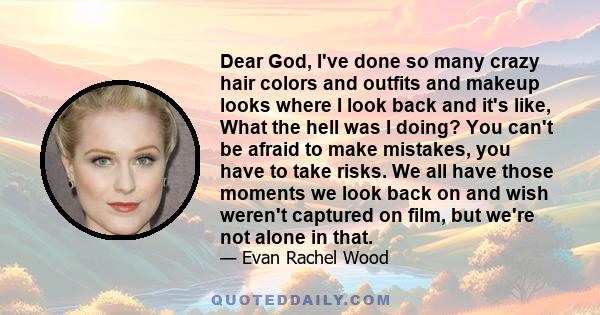 Dear God, I've done so many crazy hair colors and outfits and makeup looks where I look back and it's like, What the hell was I doing? You can't be afraid to make mistakes, you have to take risks. We all have those