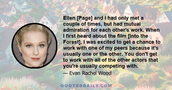 Ellen [Page] and I had only met a couple of times, but had mutual admiration for each other's work. When I first heard about the film [Into the Forest], I was excited to get a chance to work with one of my peers because 