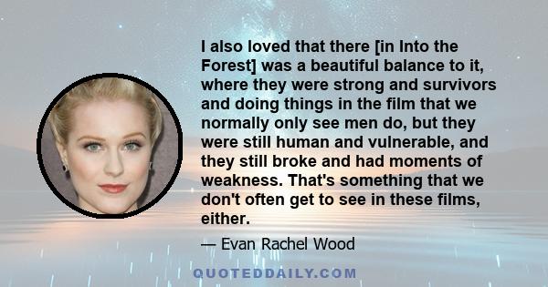 I also loved that there [in Into the Forest] was a beautiful balance to it, where they were strong and survivors and doing things in the film that we normally only see men do, but they were still human and vulnerable,