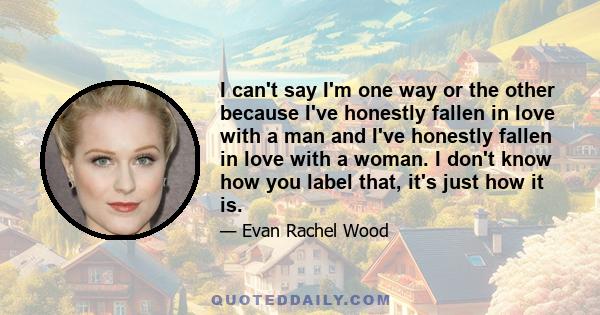 I can't say I'm one way or the other because I've honestly fallen in love with a man and I've honestly fallen in love with a woman. I don't know how you label that, it's just how it is.