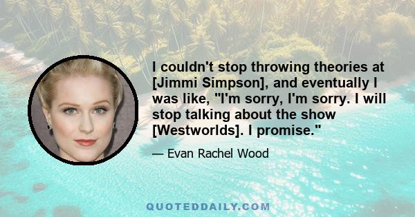 I couldn't stop throwing theories at [Jimmi Simpson], and eventually I was like, I'm sorry, I'm sorry. I will stop talking about the show [Westworlds]. I promise.