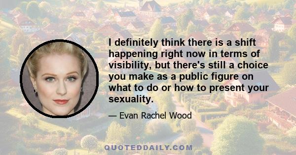 I definitely think there is a shift happening right now in terms of visibility, but there's still a choice you make as a public figure on what to do or how to present your sexuality.