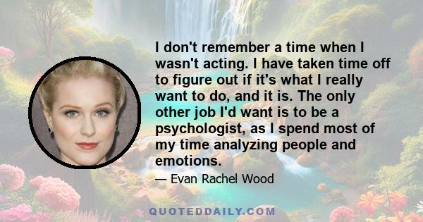 I don't remember a time when I wasn't acting. I have taken time off to figure out if it's what I really want to do, and it is. The only other job I'd want is to be a psychologist, as I spend most of my time analyzing