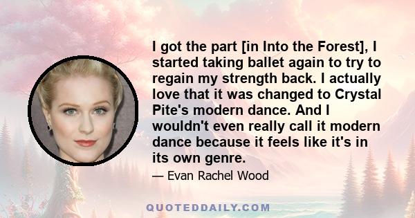 I got the part [in Into the Forest], I started taking ballet again to try to regain my strength back. I actually love that it was changed to Crystal Pite's modern dance. And I wouldn't even really call it modern dance