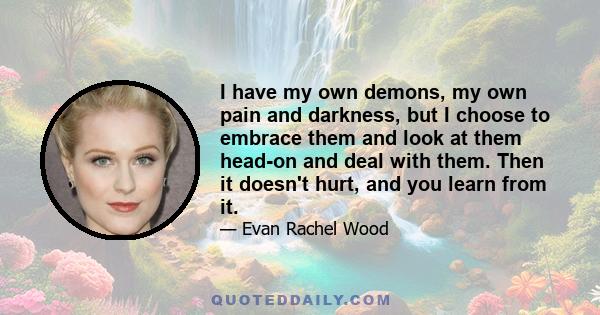 I have my own demons, my own pain and darkness, but I choose to embrace them and look at them head-on and deal with them. Then it doesn't hurt, and you learn from it.