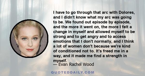 I have to go through that arc with Dolores, and I didn't know what my arc was going to be. We found out episode by episode, and the more it went on, the more I felt a change in myself and allowed myself to be strong and 