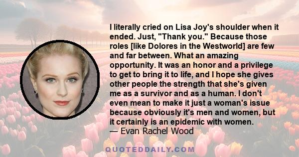 I literally cried on Lisa Joy's shoulder when it ended. Just, Thank you. Because those roles [like Dolores in the Westworld] are few and far between. What an amazing opportunity. It was an honor and a privilege to get