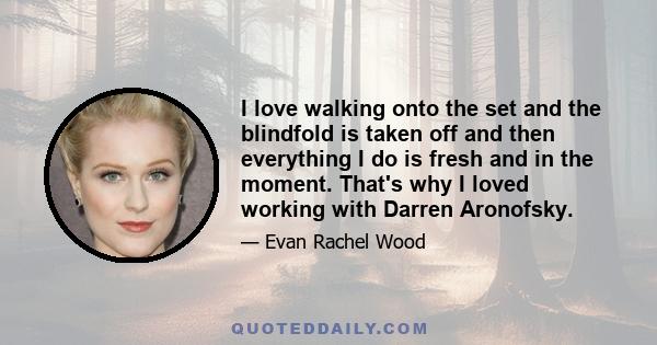 I love walking onto the set and the blindfold is taken off and then everything I do is fresh and in the moment. That's why I loved working with Darren Aronofsky.