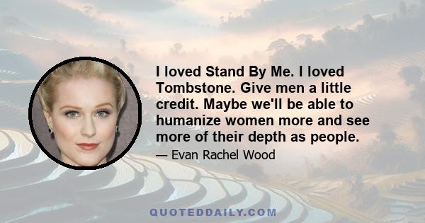 I loved Stand By Me. I loved Tombstone. Give men a little credit. Maybe we'll be able to humanize women more and see more of their depth as people.