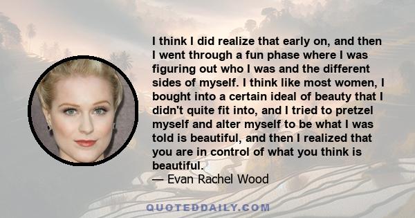 I think I did realize that early on, and then I went through a fun phase where I was figuring out who I was and the different sides of myself. I think like most women, I bought into a certain ideal of beauty that I