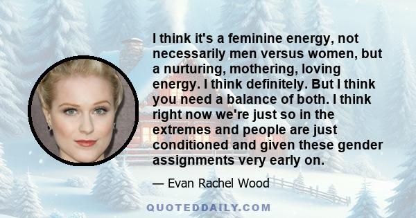 I think it's a feminine energy, not necessarily men versus women, but a nurturing, mothering, loving energy. I think definitely. But I think you need a balance of both. I think right now we're just so in the extremes