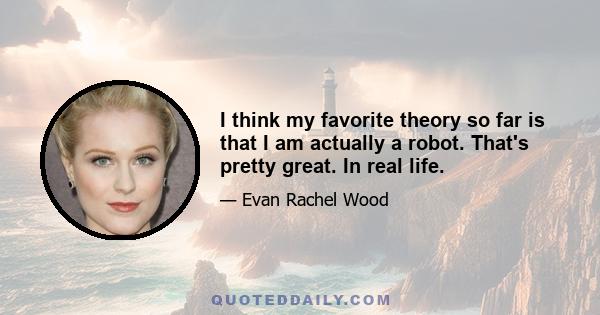 I think my favorite theory so far is that I am actually a robot. That's pretty great. In real life.