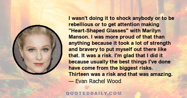 I wasn't doing it to shock anybody or to be rebellious or to get attention making Heart-Shaped Glasses with Marilyn Manson. I was more proud of that than anything because it took a lot of strength and bravery to put