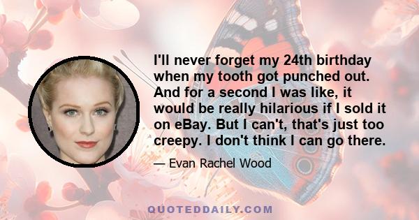 I'll never forget my 24th birthday when my tooth got punched out. And for a second I was like, it would be really hilarious if I sold it on eBay. But I can't, that's just too creepy. I don't think I can go there.