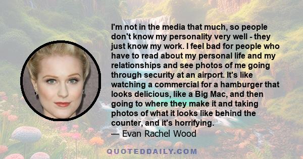 I'm not in the media that much, so people don't know my personality very well - they just know my work. I feel bad for people who have to read about my personal life and my relationships and see photos of me going