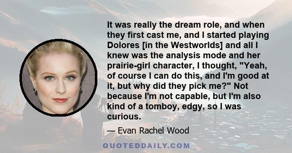 It was really the dream role, and when they first cast me, and I started playing Dolores [in the Westworlds] and all I knew was the analysis mode and her prairie-girl character, I thought, Yeah, of course I can do this, 