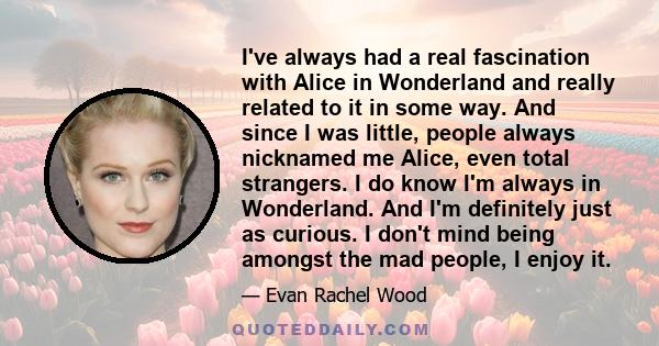 I've always had a real fascination with Alice in Wonderland and really related to it in some way. And since I was little, people always nicknamed me Alice, even total strangers. I do know I'm always in Wonderland. And