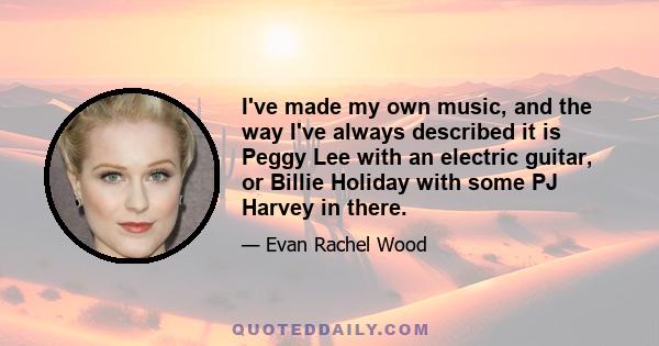 I've made my own music, and the way I've always described it is Peggy Lee with an electric guitar, or Billie Holiday with some PJ Harvey in there.