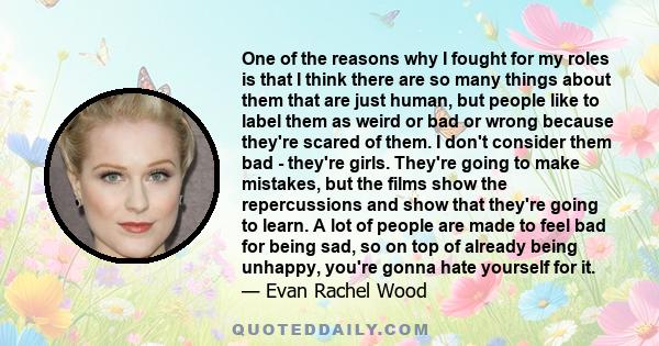 One of the reasons why I fought for my roles is that I think there are so many things about them that are just human, but people like to label them as weird or bad or wrong because they're scared of them. I don't