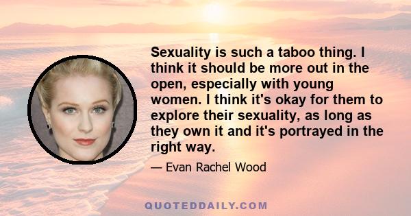 Sexuality is such a taboo thing. I think it should be more out in the open, especially with young women. I think it's okay for them to explore their sexuality, as long as they own it and it's portrayed in the right way.