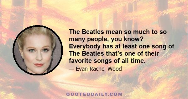 The Beatles mean so much to so many people, you know? Everybody has at least one song of The Beatles that's one of their favorite songs of all time.