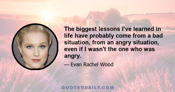 The biggest lessons I've learned in life have probably come from a bad situation, from an angry situation, even if I wasn't the one who was angry.