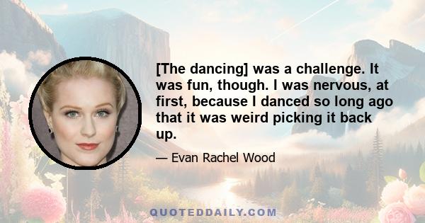 [The dancing] was a challenge. It was fun, though. I was nervous, at first, because I danced so long ago that it was weird picking it back up.