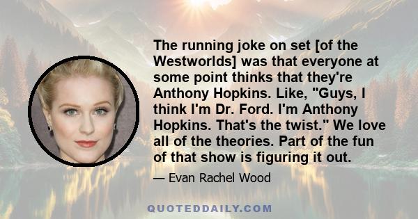 The running joke on set [of the Westworlds] was that everyone at some point thinks that they're Anthony Hopkins. Like, Guys, I think I'm Dr. Ford. I'm Anthony Hopkins. That's the twist. We love all of the theories. Part 