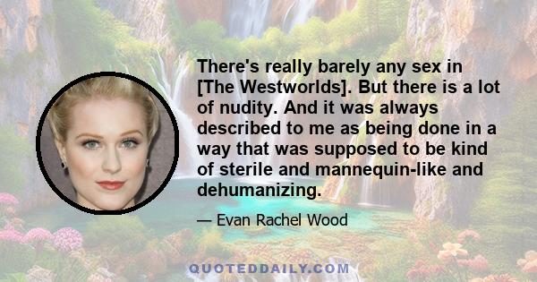 There's really barely any sex in [The Westworlds]. But there is a lot of nudity. And it was always described to me as being done in a way that was supposed to be kind of sterile and mannequin-like and dehumanizing.