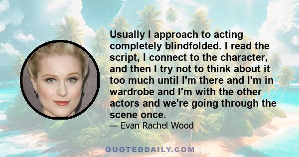 Usually I approach to acting completely blindfolded. I read the script, I connect to the character, and then I try not to think about it too much until I'm there and I'm in wardrobe and I'm with the other actors and