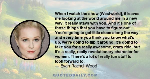 When I watch the show [Westworld], it leaves me looking at the world around me in a new way. It really stays with you. And it's one of those things that you have to figure out. You're going to get little clues along the 